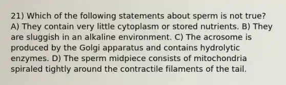 21) Which of the following statements about sperm is not true? A) They contain very little cytoplasm or stored nutrients. B) They are sluggish in an alkaline environment. C) The acrosome is produced by the Golgi apparatus and contains hydrolytic enzymes. D) The sperm midpiece consists of mitochondria spiraled tightly around the contractile filaments of the tail.