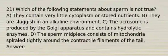 21) Which of the following statements about sperm is not true? A) They contain very little cytoplasm or stored nutrients. B) They are sluggish in an alkaline environment. C) The acrosome is produced by the Golgi apparatus and contains hydrolytic enzymes. D) The sperm midpiece consists of mitochondria spiraled tightly around the contractile filaments of the tail. Answer: