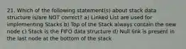 21. Which of the following statement(s) about stack data structure is/are NOT correct? a) Linked List are used for implementing Stacks b) Top of the Stack always contain the new node c) Stack is the FIFO data structure d) Null link is present in the last node at the bottom of the stack