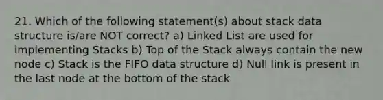 21. Which of the following statement(s) about stack data structure is/are NOT correct? a) Linked List are used for implementing Stacks b) Top of the Stack always contain the new node c) Stack is the FIFO data structure d) Null link is present in the last node at the bottom of the stack