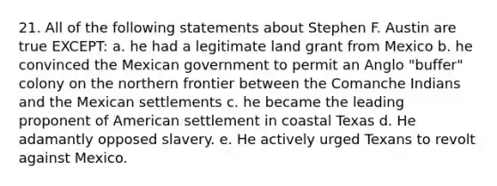 21. All of the following statements about Stephen F. Austin are true EXCEPT: a. he had a legitimate land grant from Mexico b. he convinced the Mexican government to permit an Anglo "buffer" colony on the northern frontier between the Comanche Indians and the Mexican settlements c. he became the leading proponent of American settlement in coastal Texas d. He adamantly opposed slavery. e. He actively urged Texans to revolt against Mexico.