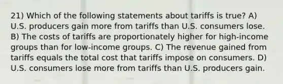 21) Which of the following statements about tariffs is true? A) U.S. producers gain more from tariffs than U.S. consumers lose. B) The costs of tariffs are proportionately higher for high-income groups than for low-income groups. C) The revenue gained from tariffs equals the total cost that tariffs impose on consumers. D) U.S. consumers lose more from tariffs than U.S. producers gain.