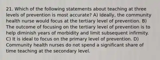 21. Which of the following statements about teaching at three levels of prevention is most accurate? A) Ideally, the community health nurse would focus at the tertiary level of prevention. B) The outcome of focusing on the tertiary level of prevention is to help diminish years of morbidity and limit subsequent infirmity. C) It is ideal to focus on the primary level of prevention. D) Community health nurses do not spend a significant share of time teaching at the secondary level.