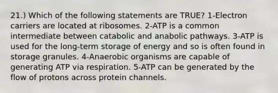 21.) Which of the following statements are TRUE? 1-Electron carriers are located at ribosomes. 2-ATP is a common intermediate between catabolic and anabolic pathways. 3-ATP is used for the long-term storage of energy and so is often found in storage granules. 4-Anaerobic organisms are capable of generating ATP via respiration. 5-ATP can be generated by the flow of protons across protein channels.