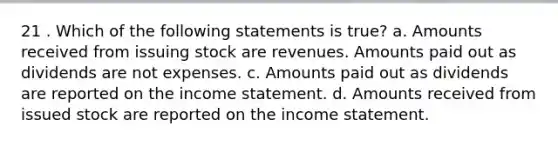 21 . Which of the following statements is true? a. Amounts received from issuing stock are revenues. Amounts paid out as dividends are not expenses. c. Amounts paid out as dividends are reported on the <a href='https://www.questionai.com/knowledge/kCPMsnOwdm-income-statement' class='anchor-knowledge'>income statement</a>. d. Amounts received from issued stock are reported on the income statement.