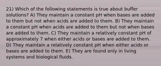 21) Which of the following statements is true about buffer solutions? A) They maintain a constant pH when bases are added to them but not when acids are added to them. B) They maintain a constant pH when acids are added to them but not when bases are added to them. C) They maintain a relatively constant pH of approximately 7 when either acids or bases are added to them. D) They maintain a relatively constant pH when either acids or bases are added to them. E) They are found only in living systems and biological fluids.