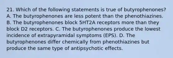 21. Which of the following statements is true of butyrophenones? A. The butyrophenones are less potent than the phenothiazines. B. The butyrophenones block 5HT2A receptors more than they block D2 receptors. C. The butyrophenones produce the lowest incidence of extrapyramidal symptoms (EPS). D. The butyrophenones differ chemically from phenothiazines but produce the same type of antipsychotic effects.