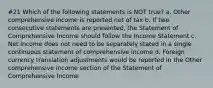 #21 Which of the following statements is NOT true? a. Other comprehensive income is reported net of tax b. If two consecutive statements are presented, the Statement of Comprehensive Income should follow the Income Statement c. Net income does not need to be separately stated in a single continuous statement of comprehensive income d. Foreign currency translation adjustments would be reported in the Other comprehensive income section of the Statement of Comprehensive Income