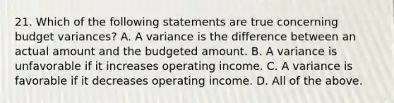 21. Which of the following statements are true concerning budget variances? A. A variance is the difference between an actual amount and the budgeted amount. B. A variance is unfavorable if it increases operating income. C. A variance is favorable if it decreases operating income. D. All of the above.