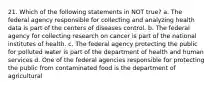 21. Which of the following statements in NOT true? a. The federal agency responsible for collecting and analyzing health data is part of the centers of diseases control. b. The federal agency for collecting research on cancer is part of the national institutes of health. c. The federal agency protecting the public for polluted water is part of the department of health and human services d. One of the federal agencies responsible for protecting the public from contaminated food is the department of agricultural