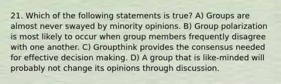 21. Which of the following statements is true? A) Groups are almost never swayed by minority opinions. B) Group polarization is most likely to occur when group members frequently disagree with one another. C) Groupthink provides the consensus needed for effective decision making. D) A group that is like-minded will probably not change its opinions through discussion.