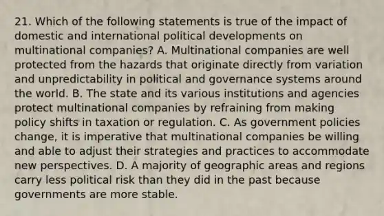 21. Which of the following statements is true of the impact of domestic and international political developments on multinational companies? A. Multinational companies are well protected from the hazards that originate directly from variation and unpredictability in political and governance systems around the world. B. The state and its various institutions and agencies protect multinational companies by refraining from making policy shifts in taxation or regulation. C. As government policies change, it is imperative that multinational companies be willing and able to adjust their strategies and practices to accommodate new perspectives. D. A majority of geographic areas and regions carry less political risk than they did in the past because governments are more stable.