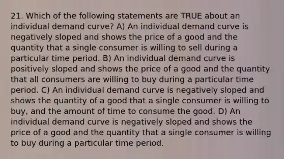 21. Which of the following statements are TRUE about an individual demand curve? A) An individual demand curve is negatively sloped and shows the price of a good and the quantity that a single consumer is willing to sell during a particular time period. B) An individual demand curve is positively sloped and shows the price of a good and the quantity that all consumers are willing to buy during a particular time period. C) An individual demand curve is negatively sloped and shows the quantity of a good that a single consumer is willing to buy, and the amount of time to consume the good. D) An individual demand curve is negatively sloped and shows the price of a good and the quantity that a single consumer is willing to buy during a particular time period.