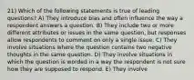 21) Which of the following statements is true of leading questions? A) They introduce bias and often influence the way a respondent answers a question. B) They include two or more different attributes or issues in the same question, but responses allow respondents to comment on only a single issue. C) They involve situations where the question contains two negative thoughts in the same question. D) They involve situations in which the question is worded in a way the respondent is not sure how they are supposed to respond. E) They involve