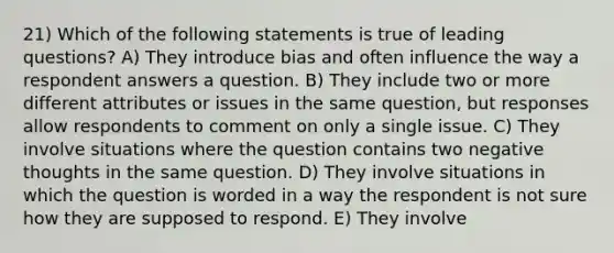 21) Which of the following statements is true of leading questions? A) They introduce bias and often influence the way a respondent answers a question. B) They include two or more different attributes or issues in the same question, but responses allow respondents to comment on only a single issue. C) They involve situations where the question contains two negative thoughts in the same question. D) They involve situations in which the question is worded in a way the respondent is not sure how they are supposed to respond. E) They involve