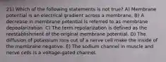 21) Which of the following statements is not true? A) Membrane potential is an electrical gradient across a membrane. B) A decrease in membrane potential is referred to as membrane depoalarization. C) The term repolarization is defined as the reestablishment of the original membrane potential. D) The diffusion of potassium ions out of a nerve cell make the inside of the membrane negative. E) The sodium channel in muscle and nerve cells is a voltage-gated channel.