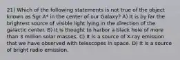 21) Which of the following statements is not true of the object known as Sgr A* in the center of our Galaxy? A) It is by far the brightest source of visible light lying in the direction of the galactic center. B) It is thought to harbor a black hole of more than 3 million solar masses. C) It is a source of X-ray emission that we have observed with telescopes in space. D) It is a source of bright radio emission.