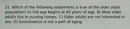 21. Which of the following statements is true of the older adult population? A) Old age begins at 65 years of age. B) Most older adults live in nursing homes. C) Older adults are not interested in sex. D) Incontinence is not a part of aging.