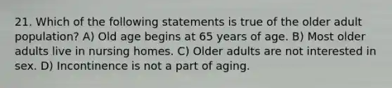 21. Which of the following statements is true of the older adult population? A) Old age begins at 65 years of age. B) Most older adults live in nursing homes. C) Older adults are not interested in sex. D) Incontinence is not a part of aging.