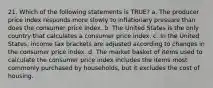 21. Which of the following statements is TRUE? a. The producer price index responds more slowly to inflationary pressure than does the consumer price index. b. The United States is the only country that calculates a consumer price index. c. In the United States, income tax brackets are adjusted according to changes in the consumer price index. d. The market basket of items used to calculate the consumer price index includes the items most commonly purchased by households, but it excludes the cost of housing.