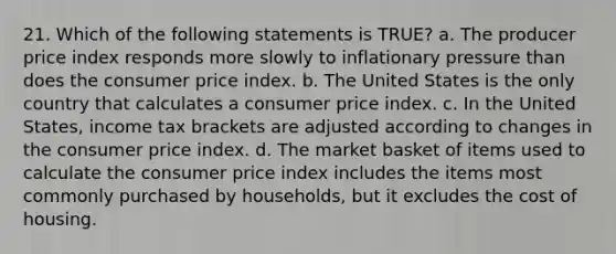 21. Which of the following statements is TRUE? a. The producer price index responds more slowly to inflationary pressure than does the consumer price index. b. The United States is the only country that calculates a consumer price index. c. In the United States, income tax brackets are adjusted according to changes in the consumer price index. d. The market basket of items used to calculate the consumer price index includes the items most commonly purchased by households, but it excludes the cost of housing.