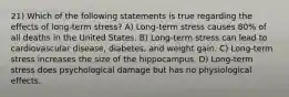 21) Which of the following statements is true regarding the effects of long-term stress? A) Long-term stress causes 80% of all deaths in the United States. B) Long-term stress can lead to cardiovascular disease, diabetes, and weight gain. C) Long-term stress increases the size of the hippocampus. D) Long-term stress does psychological damage but has no physiological effects.