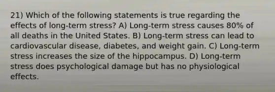 21) Which of the following statements is true regarding the effects of long-term stress? A) Long-term stress causes 80% of all deaths in the United States. B) Long-term stress can lead to cardiovascular disease, diabetes, and weight gain. C) Long-term stress increases the size of the hippocampus. D) Long-term stress does psychological damage but has no physiological effects.