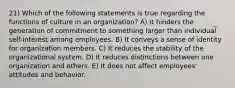 21) Which of the following statements is true regarding the functions of culture in an organization? A) It hinders the generation of commitment to something larger than individual self-interest among employees. B) It conveys a sense of identity for organization members. C) It reduces the stability of the organizational system. D) It reduces distinctions between one organization and others. E) It does not affect employees' attitudes and behavior.