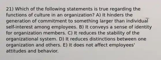 21) Which of the following statements is true regarding the functions of culture in an organization? A) It hinders the generation of commitment to something larger than individual self-interest among employees. B) It conveys a sense of identity for organization members. C) It reduces the stability of the organizational system. D) It reduces distinctions between one organization and others. E) It does not affect employees' attitudes and behavior.