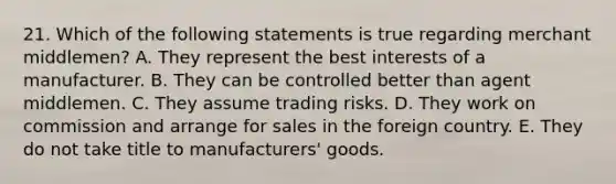 21. Which of the following statements is true regarding merchant middlemen? A. They represent the best interests of a manufacturer. B. They can be controlled better than agent middlemen. C. They assume trading risks. D. They work on commission and arrange for sales in the foreign country. E. They do not take title to manufacturers' goods.