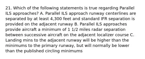 21. Which of the following statements is true regarding Parallel ILS approaches? A. Parallel ILS approach runway centerlines are separated by at least 4,300 feet and standard IFR separation is provided on the adjacent runway B. Parallel ILS approaches provide aircraft a minimum of 1 1/2 miles radar separation between successive aircraft on the adjacent localizer course C. Landing mins to the adjacent runway will be higher than the minimums to the primary runway, but will normally be lower than the published circling minimums