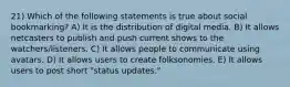 21) Which of the following statements is true about social bookmarking? A) It is the distribution of digital media. B) It allows netcasters to publish and push current shows to the watchers/listeners. C) It allows people to communicate using avatars. D) It allows users to create folksonomies. E) It allows users to post short "status updates."