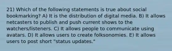 21) Which of the following statements is true about social bookmarking? A) It is the distribution of digital media. B) It allows netcasters to publish and push current shows to the watchers/listeners. C) It allows people to communicate using avatars. D) It allows users to create folksonomies. E) It allows users to post short "status updates."