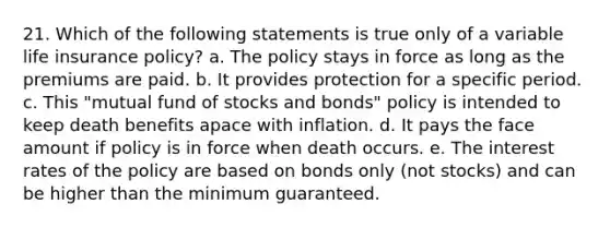 21. Which of the following statements is true only of a variable life insurance policy? a. The policy stays in force as long as the premiums are paid. b. It provides protection for a specific period. c. This "mutual fund of stocks and bonds" policy is intended to keep death benefits apace with inflation. d. It pays the face amount if policy is in force when death occurs. e. The interest rates of the policy are based on bonds only (not stocks) and can be higher than the minimum guaranteed.