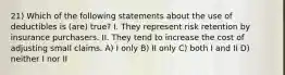 21) Which of the following statements about the use of deductibles is (are) true? I. They represent risk retention by insurance purchasers. II. They tend to increase the cost of adjusting small claims. A) I only B) II only C) both I and II D) neither I nor II