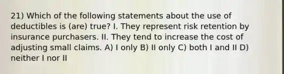 21) Which of the following statements about the use of deductibles is (are) true? I. They represent risk retention by insurance purchasers. II. They tend to increase the cost of adjusting small claims. A) I only B) II only C) both I and II D) neither I nor II