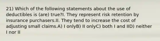 21) Which of the following statements about the use of deductibles is (are) true?I. They represent risk retention by insurance purchasers.II. They tend to increase the cost of adjusting small claims.A) I onlyB) II onlyC) both I and IID) neither I nor II