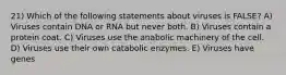 21) Which of the following statements about viruses is FALSE? A) Viruses contain DNA or RNA but never both. B) Viruses contain a protein coat. C) Viruses use the anabolic machinery of the cell. D) Viruses use their own catabolic enzymes. E) Viruses have genes