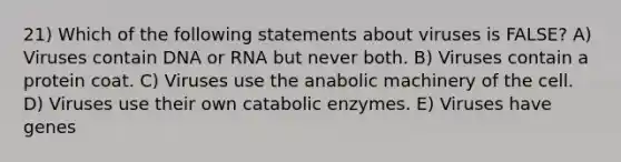 21) Which of the following statements about viruses is FALSE? A) Viruses contain DNA or RNA but never both. B) Viruses contain a protein coat. C) Viruses use the anabolic machinery of the cell. D) Viruses use their own catabolic enzymes. E) Viruses have genes