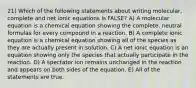 21) Which of the following statements about writing molecular, complete and net ionic equations is FALSE? A) A molecular equation is a chemical equation showing the complete, neutral formulas for every compound in a reaction. B) A complete ionic equation is a chemical equation showing all of the species as they are actually present in solution. C) A net ionic equation is an equation showing only the species that actually participate in the reaction. D) A spectator ion remains unchanged in the reaction and appears on both sides of the equation. E) All of the statements are true.