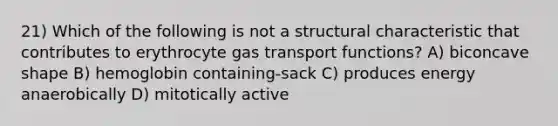 21) Which of the following is not a structural characteristic that contributes to erythrocyte gas transport functions? A) biconcave shape B) hemoglobin containing-sack C) produces energy anaerobically D) mitotically active