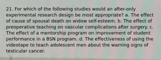 21. For which of the following studies would an after-only experimental research design be most appropriate? a. The effect of cause of spousal death on widow self-esteem. b. The effect of preoperative teaching on vascular complications after surgery. c. The effect of a mentorship program on improvement of student performance in a BSN program. d. The effectiveness of using the videotape to teach adolescent men about the warning signs of testicular cancer.