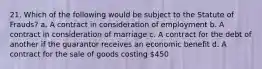 21. Which of the following would be subject to the Statute of Frauds? a. A contract in consideration of employment b. A contract in consideration of marriage c. A contract for the debt of another if the guarantor receives an economic benefit d. A contract for the sale of goods costing 450