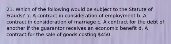 21. Which of the following would be subject to the Statute of Frauds? a. A contract in consideration of employment b. A contract in consideration of marriage c. A contract for the debt of another if the guarantor receives an economic benefit d. A contract for the sale of goods costing 450