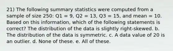 21) The following summary statistics were computed from a sample of size 250: Q1 = 9, Q2 = 13, Q3 = 15, and mean = 10. Based on this information, which of the following statements is correct? The distribution of the data is slightly right-skewed. b. The distribution of the data is symmetric. c. A data value of 20 is an outlier. d. None of these. e. All of these.