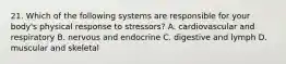 21. Which of the following systems are responsible for your body's physical response to stressors? A. cardiovascular and respiratory B. nervous and endocrine C. digestive and lymph D. muscular and skeletal