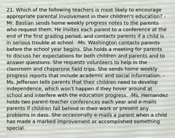 21. Which of the following teachers is most likely to encourage appropriate parental involvement in their children's education? -Mr. Bastian sends home weekly progress notes to the parents who request them. He invites each parent to a conference at the end of the first grading period, and contacts parents if a child is in serious trouble at school. -Ms. Washington contacts parents before the school year begins. She holds a meeting for parents to discuss her expectations for both children and parents and to answer questions. She requests volunteers to help in the classroom and chaperone field trips. She sends home weekly progress reports that include academic and social Information. -Ms. Jefferson tells parents that their children need to develop independence, which won't happen if they hover around at school and interfere with the education progress. -Ms. Hernandez holds two parent-teacher conferences each year and e-mails parents if children fall behind in their work or present any problems in dass. She occasionally e-mails a parent when a child has made a marked improvement or accomplished something special.