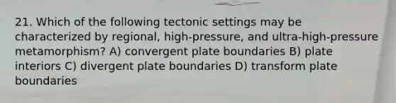 21. Which of the following tectonic settings may be characterized by regional, high-pressure, and ultra-high-pressure metamorphism? A) convergent plate boundaries B) plate interiors C) divergent plate boundaries D) transform plate boundaries