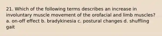 21. Which of the following terms describes an increase in involuntary muscle movement of the orofacial and limb muscles? a. on-off effect b. bradykinesia c. postural changes d. shuffling gait