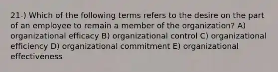 21-) Which of the following terms refers to the desire on the part of an employee to remain a member of the organization? A) organizational efficacy B) organizational control C) organizational efficiency D) organizational commitment E) organizational effectiveness